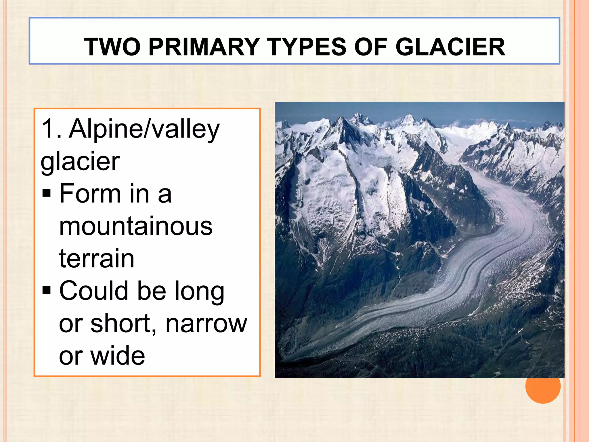TWO PRIMARY TYPES OF GLACIER

1. Alpine/valley
glacier
 Form in a
mountainous
terrain
 Could be long
or short, narrow
or wide

 