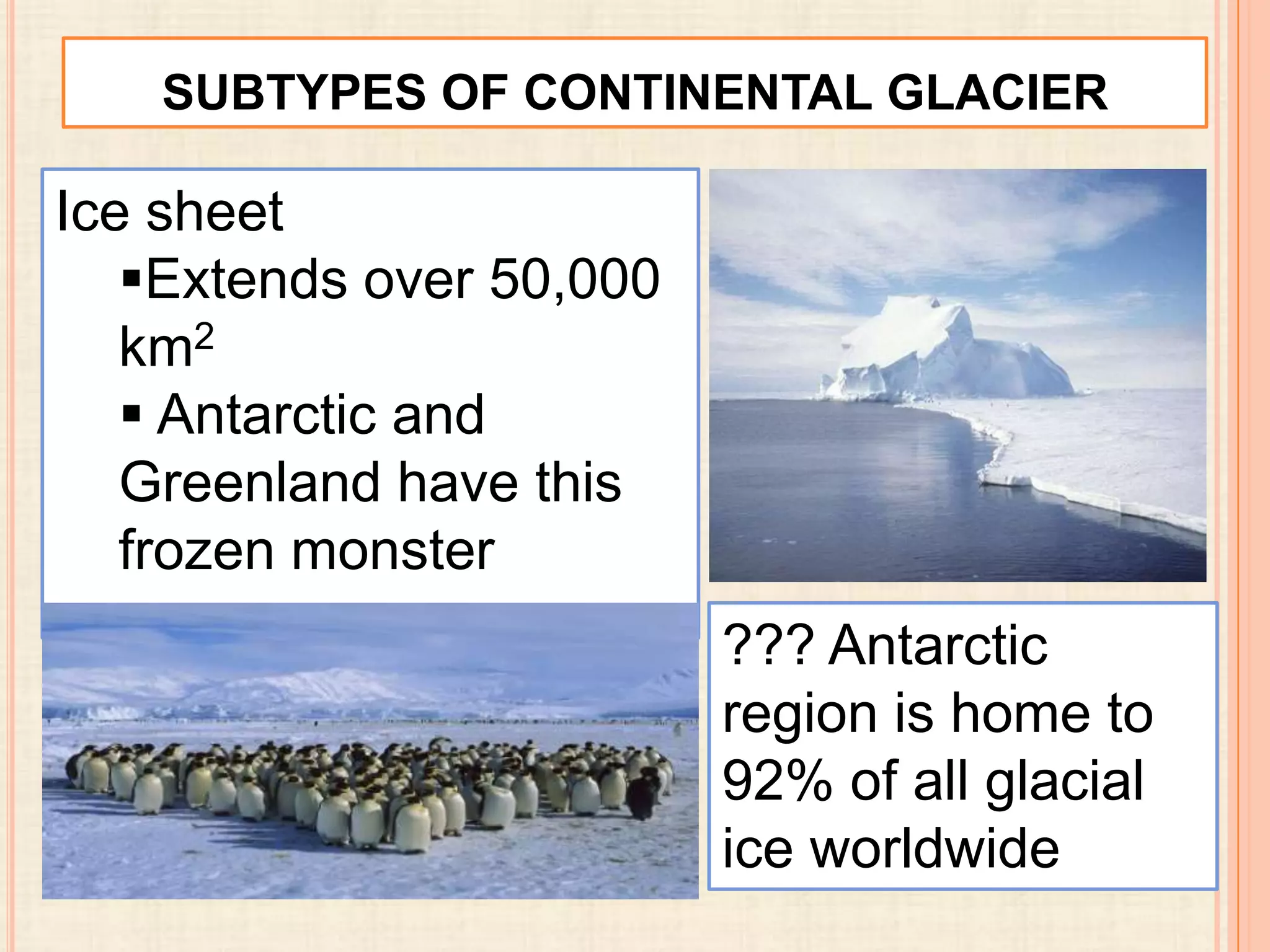 SUBTYPES OF CONTINENTAL GLACIER

Ice sheet
Extends over 50,000
km2
 Antarctic and
Greenland have this
frozen monster
??? Antarctic
region is home to
92% of all glacial
ice worldwide

 