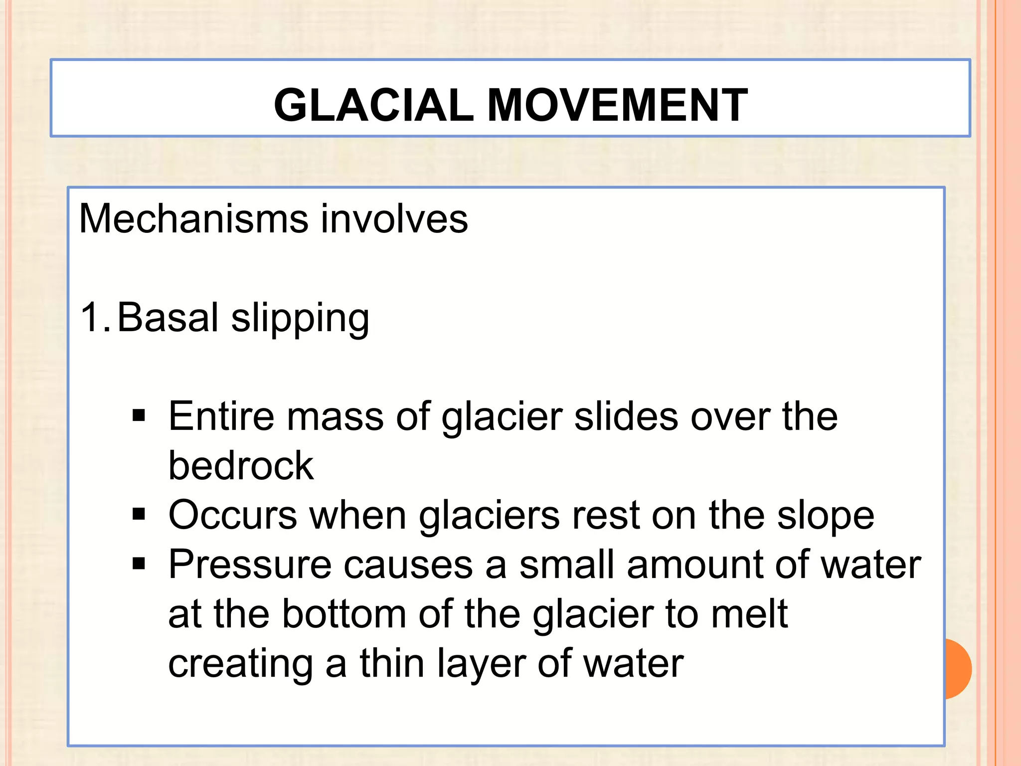GLACIAL MOVEMENT
Mechanisms involves
1.Basal slipping
 Entire mass of glacier slides over the
bedrock
 Occurs when glaciers rest on the slope
 Pressure causes a small amount of water
at the bottom of the glacier to melt
creating a thin layer of water

 