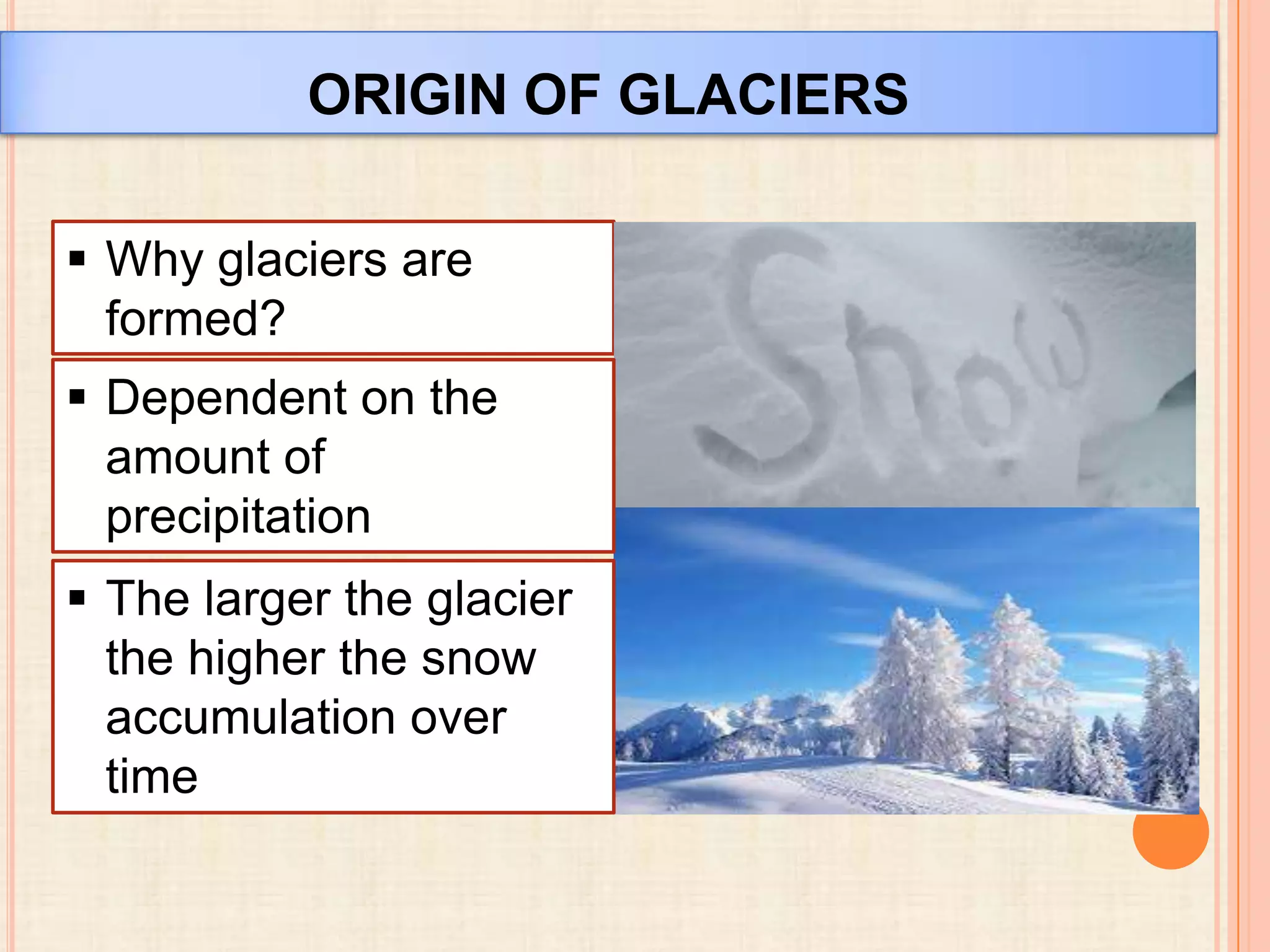ORIGIN OF GLACIERS
 Why glaciers are
formed?
 Dependent on the
amount of
precipitation
 The larger the glacier
the higher the snow
accumulation over
time

 