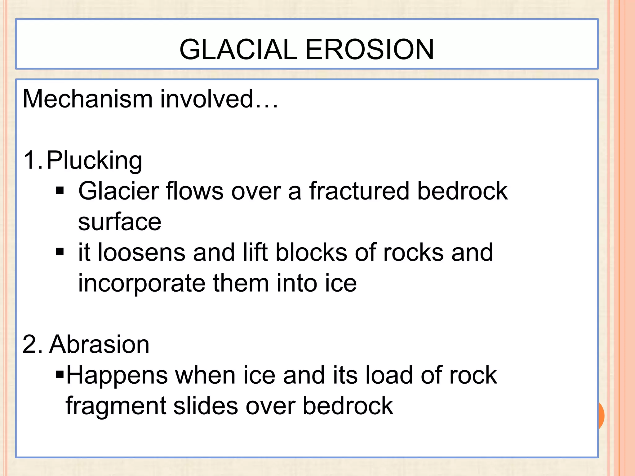 GLACIAL EROSION
Mechanism involved…

1.Plucking
 Glacier flows over a fractured bedrock
surface
 it loosens and lift blocks of rocks and
incorporate them into ice
2. Abrasion
Happens when ice and its load of rock
fragment slides over bedrock

 