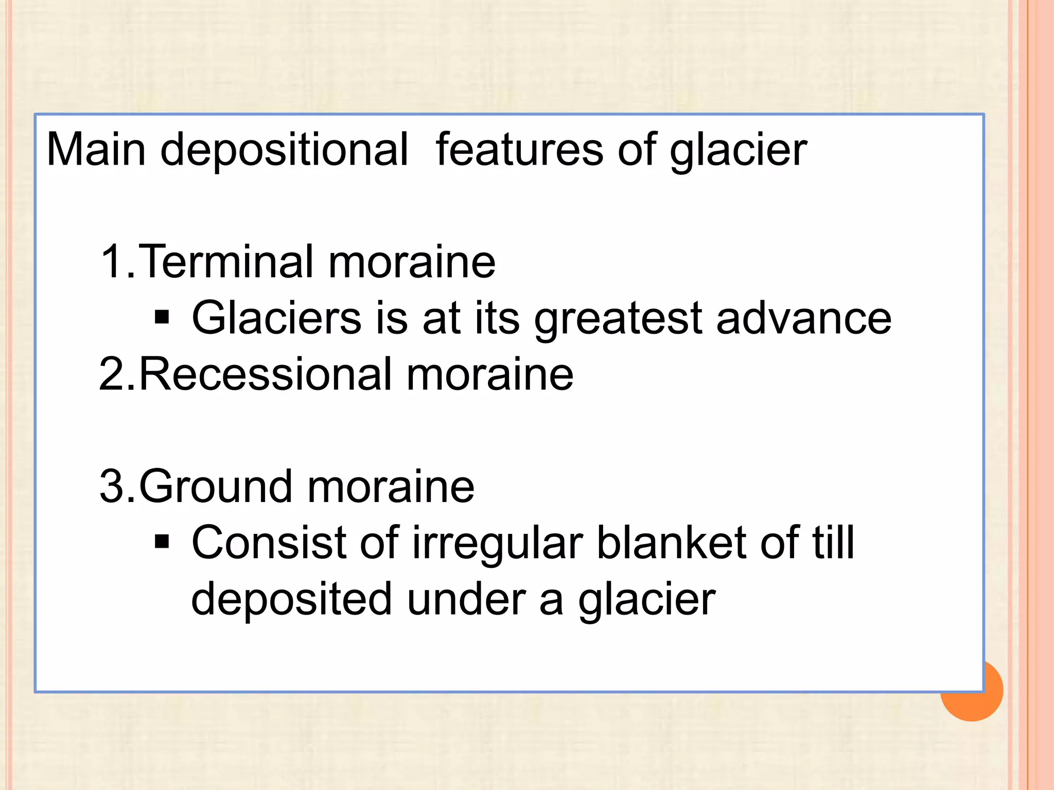 Main depositional features of glacier

1.Terminal moraine
 Glaciers is at its greatest advance
2.Recessional moraine
3.Ground moraine
 Consist of irregular blanket of till
deposited under a glacier

 