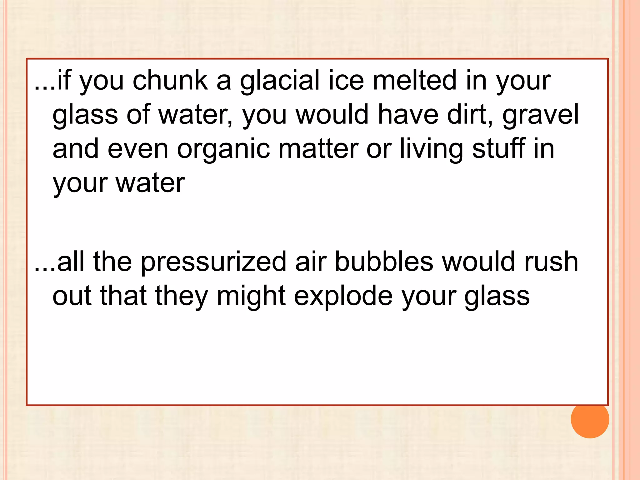 ...if you chunk a glacial ice melted in your
glass of water, you would have dirt, gravel
and even organic matter or living stuff in
your water
...all the pressurized air bubbles would rush
out that they might explode your glass

 