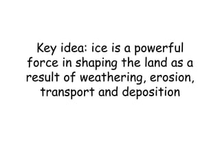Key idea: ice is a powerful force in shaping the land as a result of weathering, erosion, transport and deposition 
