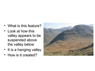What is this feature? Look at how this valley appears to be suspended above the valley below It is a hanging valley How is it created? 