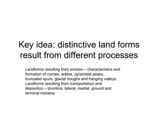 Key idea: distinctive land forms result from different processes Landforms resulting from erosion – characteristics and formation of corries, arêtes, pyramidal peaks, truncated spurs, glacial troughs and hanging valleys. Landforms resulting from transportation and deposition – drumlins, lateral, medial, ground and terminal moraine. 