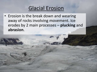 • Erosion is the break down and wearing
away of rocks involving movement. Ice
erodes by 2 main processes – plucking and
abrasion.
Glacial Erosion
 