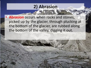 2) Abrasion
• Abrasion occurs when rocks and stones,
picked up by the glacier, through plucking at
the bottom of the glacier, are rubbed along
the bottom of the valley, digging it out.
 