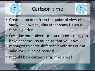 Cartoon time
• Create a cartoon from the point of view of a
snow flake which joins other snow flakes to
form a glacier.
• Describe your adventures and how strong you
have become…so much so that you have
managed to carve different landforms out of
solid rock- such as corries!
• It could be a cartoon strip if you like!
 