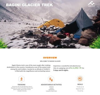 OVERVIEW
WELCOME TO BAGINI GLACIER
Bagini Glacier trek is one of the most sought after trekking
destinations in the country. Considered as one of the easiest treks
among the avid trekkers. Located at an altitude of 14,816 ft .
Is filled with the magnificence and enchanting nature.
BAGINI GLACIER TREK
Experience a wonderful and adventurous
time at a gripping cost of Rs.11,999/- PP. for
9 days and 8 nights.
TREKKING
During this trek you will experience view of
Meadows and view of Himalayan Range which
gives a perfect natural view for some
clickable memories
ADVENTUROUS ACTIVITIES
Camping
Trekking
Sightseeing
Campfire & Much More
MEALS
Provide you all
Meals from Day 1
Till Last Day
 