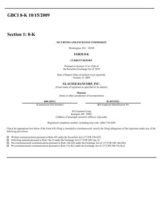 GBCI 8-K 10/15/2009



Section 1: 8-K
                                                  SECURITIES AND EXCHANGE COMMISSION

                                                              Washington, D.C. 20549

                                                                    FORM 8-K
                                                                CURRENT REPORT

                                                          Pursuant to Section 13 or 15(d) of
                                                         the Securities Exchange Act of 1934

                                                  Date of Report (Date of earliest event reported):
                                                                 October 15, 2009

                                                        GLACIER BANCORP, INC.
                                                 (Exact name of registrant as specified in its charter)

                                                                       Montana
                                                    (State or other jurisdiction of incorporation)

                                  000-18911                                                        81-0519541
                             (Commission File Number)                                       IRS Employer Identification No

                                                                 49 Commons Loop
                                                                Kalispell, MT 59901
                                                 (Address of principal executive offices) (zip code)

                                         Registrant's telephone number, including area code: (406) 756-4200

Check the appropriate box below if the Form 8-K filing is intended to simultaneously satisfy the filing obligations of the registrant under any of the
following provisions:

o   Written communications pursuant to Rule 425 under the Securities Act (17 CFR 230.425)
o   Soliciting material pursuant to Rule 14a-12 under the Exchange Act (17 CFR 240.14a-12)
o   Pre-commencement communications pursuant to Rule 14d-2(b) under the Exchange Act of (17 CFR 240.14d-2(b))
o   Pre-commencement communications pursuant to Rule 13e-4(c) under the Exchange Act of (17 CFR 240.13e-4(c))
 