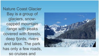 Nature Coast Glacier
Bay is a group of
glaciers, snowcapped mountain
range with peaks
covered with forests,
deep fjords, rivers
and lakes. The park
has only a few roads,
so cruises and

 