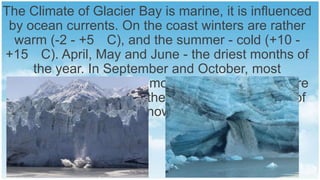 The Climate of Glacier Bay is marine, it is influenced
by ocean currents. On the coast winters are rather
warm (-2 - +5 C), and the summer - cold (+10 +15 C). April, May and June - the driest months of
the year. In September and October, most
precipitation falls. In the mountains the temperature
is significantly lower, in the winter there are a lot of
snow.

 