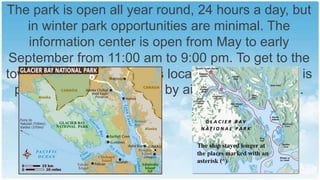 The park is open all year round, 24 hours a day, but
in winter park opportunities are minimal. The
information center is open from May to early
September from 11:00 am to 9:00 pm. To get to the
town of Gustavus, which is located next to a park, is
possible only by water or by air taxi from Juneau.

 