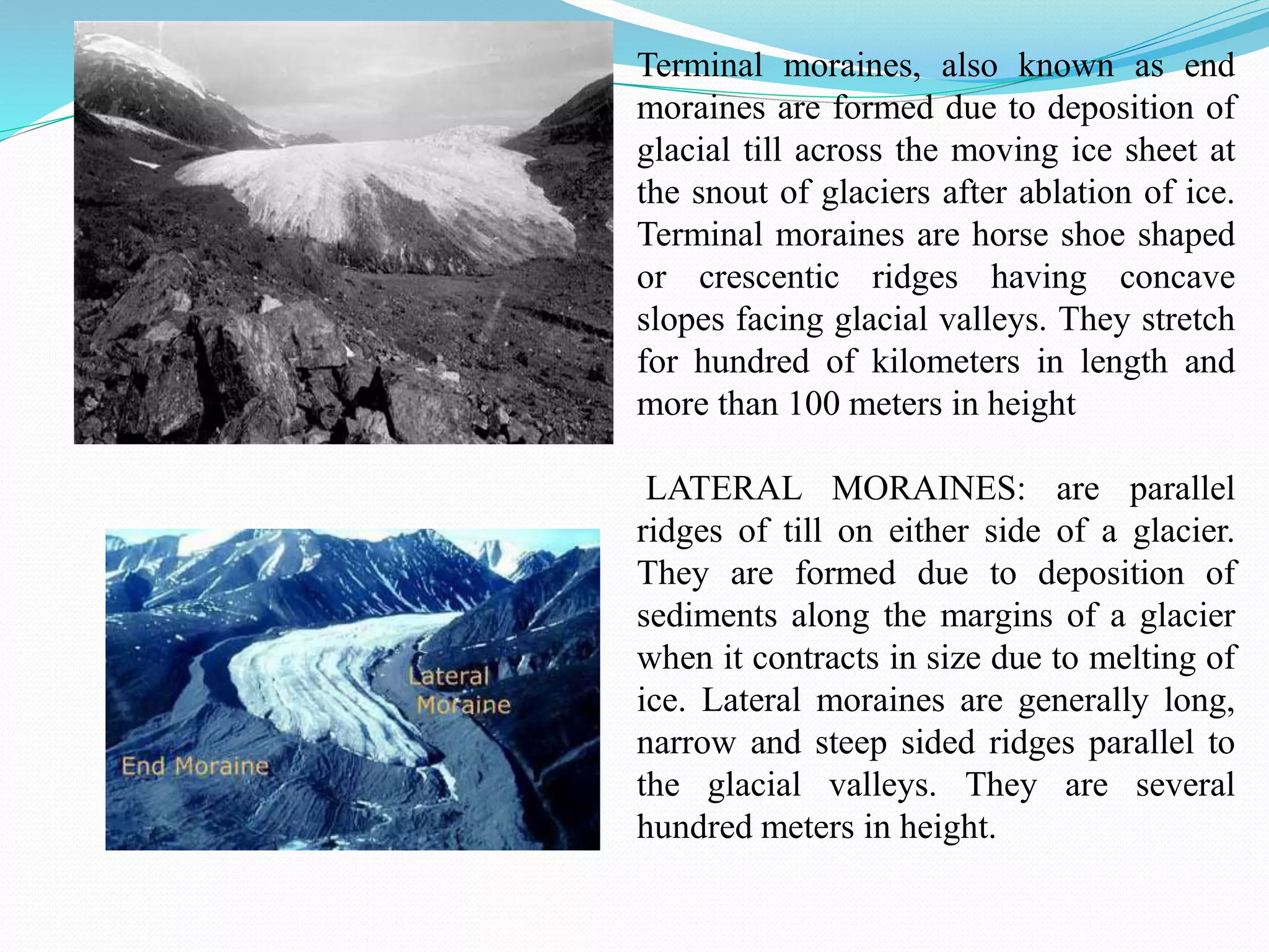 Terminal moraines, also known as end
moraines are formed due to deposition of
glacial till across the moving ice sheet at
the snout of glaciers after ablation of ice.
Terminal moraines are horse shoe shaped
or crescentic ridges having concave
slopes facing glacial valleys. They stretch
for hundred of kilometers in length and
more than 100 meters in height
LATERAL MORAINES: are parallel
ridges of till on either side of a glacier.
They are formed due to deposition of
sediments along the margins of a glacier
when it contracts in size due to melting of
ice. Lateral moraines are generally long,
narrow and steep sided ridges parallel to
the glacial valleys. They are several
hundred meters in height.
 