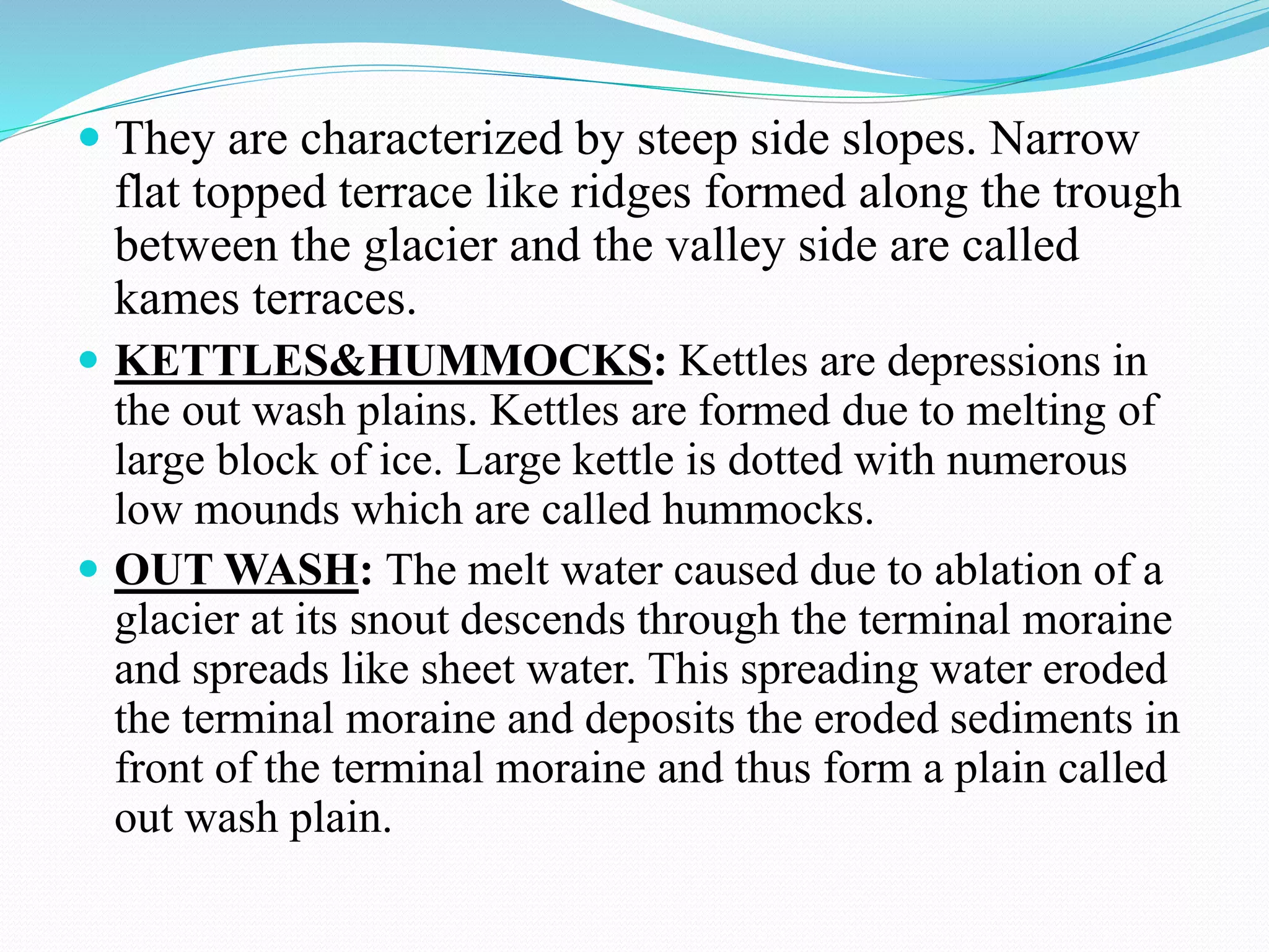  They are characterized by steep side slopes. Narrow
flat topped terrace like ridges formed along the trough
between the glacier and the valley side are called
kames terraces.
 KETTLES&HUMMOCKS: Kettles are depressions in
the out wash plains. Kettles are formed due to melting of
large block of ice. Large kettle is dotted with numerous
low mounds which are called hummocks.
 OUT WASH: The melt water caused due to ablation of a
glacier at its snout descends through the terminal moraine
and spreads like sheet water. This spreading water eroded
the terminal moraine and deposits the eroded sediments in
front of the terminal moraine and thus form a plain called
out wash plain.
 