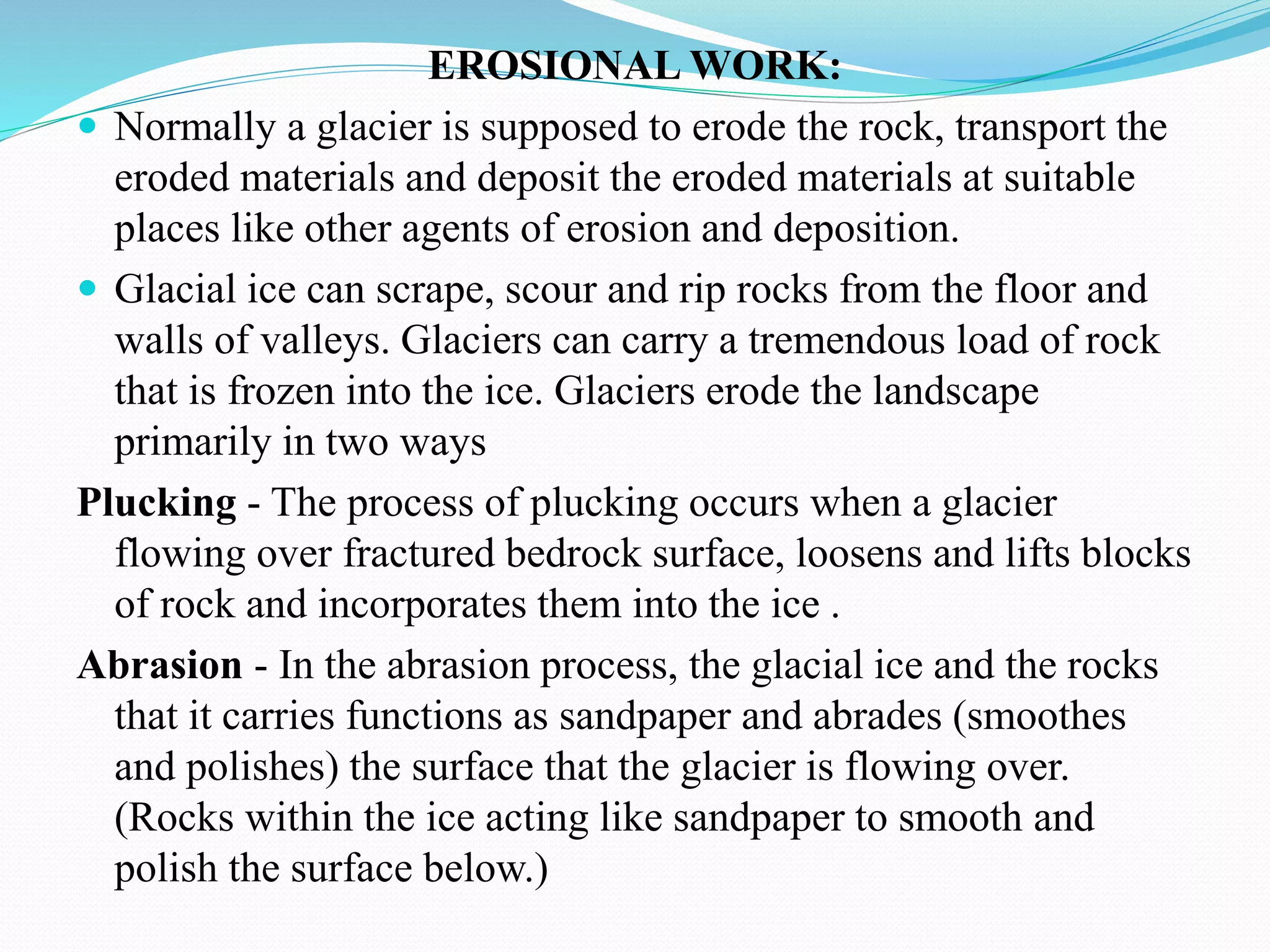 EROSIONAL WORK:
 Normally a glacier is supposed to erode the rock, transport the
eroded materials and deposit the eroded materials at suitable
places like other agents of erosion and deposition.
 Glacial ice can scrape, scour and rip rocks from the floor and
walls of valleys. Glaciers can carry a tremendous load of rock
that is frozen into the ice. Glaciers erode the landscape
primarily in two ways
Plucking - The process of plucking occurs when a glacier
flowing over fractured bedrock surface, loosens and lifts blocks
of rock and incorporates them into the ice .
Abrasion - In the abrasion process, the glacial ice and the rocks
that it carries functions as sandpaper and abrades (smoothes
and polishes) the surface that the glacier is flowing over.
(Rocks within the ice acting like sandpaper to smooth and
polish the surface below.)
 