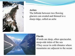 Arétes
The hillside between two flowing
glaciers can eroded and thinned to a
sharp ridge, called an aréte
Fiords
•Fiords are deep, often spectacular,
steep-side inlets of the sea
•They occur in cold climates where
mountains are adjacent to the ocean
 