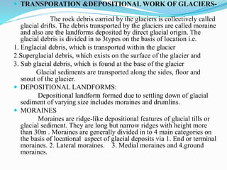  TRANSPORATION &DEPOSITIONAL WORK OF GLACIERS-
The rock debris carried by the glaciers is collectively called
glacial drifts. The debris transported by the glaciers are called moraine
and also are the landforms deposited by direct glacial origin. The
glacial debris is divided in to 3types on the basis of location i.e.
1. Englacial debris, which is transported within the glacier
2.Superglacial debris, which exists on the surface of the glacier and
3. Sub glacial debris, which is found at the base of the glacier
Glacial sediments are transported along the sides, floor and
snout of the glacier.
 DEPOSITIONAL LANDFORMS:
Depositional landform formed due to settling down of glacial
sediment of varying size includes moraines and drumlins.
 MORAINES
Moraines are ridge-like depositional features of glacial tills or
glacial sediment. They are long but narrow ridges with height more
than 30m . Moraines are generally divided in to 4 main categories on
the basis of locational aspect of glacial deposits via 1. End or terminal
moraines. 2. Lateral moraines. 3. Medial moraines and 4.ground
moraines.
 
