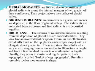  MEDIAL MORAINES: are formed due to deposition of
glacial sediments along the internal margins of two glacier of
their confluence. They project above the surface of glacial
valley.
 GROUND MORAINES: are formed when glacial sediments
are deposited at the floor of glacial valleys. The sediments are
not sorted because coarse and fine sediments are deposited
together.
 DRUMILNS: The swarms of rounded hummocks resulting
from the deposition of glacial tills are called drumlins. They
look like an inverted boat or spoon. Drumlins are elliptical or
ovoid hills blunt on the up glacier end (steeper slope) with an
elongate down glacier tail. These are streamlined hills which
vary in size ranging from a few meters to 100metres in height
and from a few hundred meters to one kilometer in length.
Usually, they occur in cluster and regular pattern. Such
topography is called ‘basket of egg topography’. Drumlins
resemble roches moutonnees in shape.
 