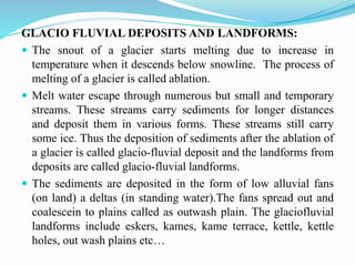 GLACIO FLUVIAL DEPOSITS AND LANDFORMS:
 The snout of a glacier starts melting due to increase in
temperature when it descends below snowline. The process of
melting of a glacier is called ablation.
 Melt water escape through numerous but small and temporary
streams. These streams carry sediments for longer distances
and deposit them in various forms. These streams still carry
some ice. Thus the deposition of sediments after the ablation of
a glacier is called glacio-fluvial deposit and the landforms from
deposits are called glacio-fluvial landforms.
 The sediments are deposited in the form of low alluvial fans
(on land) a deltas (in standing water).The fans spread out and
coalescein to plains called as outwash plain. The glaciofluvial
landforms include eskers, kames, kame terrace, kettle, kettle
holes, out wash plains etc…
 