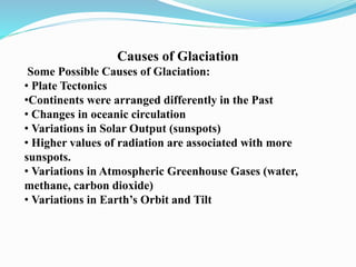 Causes of Glaciation
Some Possible Causes of Glaciation:
• Plate Tectonics
•Continents were arranged differently in the Past
• Changes in oceanic circulation
• Variations in Solar Output (sunspots)
• Higher values of radiation are associated with more
sunspots.
• Variations in Atmospheric Greenhouse Gases (water,
methane, carbon dioxide)
• Variations in Earth’s Orbit and Tilt
 
