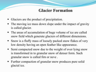Glacier Formation
 Glaciers are the product of precipitation.
 The moving ice mass down slope under the impact of gravity
is called glacier.
 The areas of accumulation of huge volume of ice are called
snow field which generate glaciers of different dimensions.
 Snow is a fluffy mass of loosely packed snow flakes of very
low density having an open feather like appearance.
 Semi compacted snow due to the weight of over lying snow
is transformed in to granular snow of denser form. Such
granular snow is called firn or neve .
 Further compaction of granular snow produces pure solid
glacial ice.
 