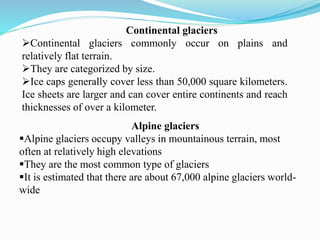 Alpine glaciers
Alpine glaciers occupy valleys in mountainous terrain, most
often at relatively high elevations
They are the most common type of glaciers
It is estimated that there are about 67,000 alpine glaciers world-
wide
Continental glaciers
Continental glaciers commonly occur on plains and
relatively flat terrain.
They are categorized by size.
Ice caps generally cover less than 50,000 square kilometers.
Ice sheets are larger and can cover entire continents and reach
thicknesses of over a kilometer.
 