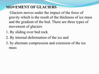 MOVEMENT OF GLACIERS
Glaciers moves under the impact of the force of
gravity which is the result of the thickness of ice mass
and the gradient of the bed. There are three types of
movement of glaciers
1. By sliding over bed rock
2. By internal deformation of the ice and
3. by alternate compression and extension of the ice
mass
 