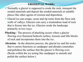 EROSIONAL WORK:
 Normally a glacier is supposed to erode the rock, transport the
eroded materials and deposit the eroded materials at suitable
places like other agents of erosion and deposition.
 Glacial ice can scrape, scour and rip rocks from the floor and
walls of valleys. Glaciers can carry a tremendous load of rock
that is frozen into the ice. Glaciers erode the landscape
primarily in two ways
Plucking - The process of plucking occurs when a glacier
flowing over fractured bedrock surface, loosens and lifts blocks
of rock and incorporates them into the ice .
Abrasion - In the abrasion process, the glacial ice and the rocks
that it carries functions as sandpaper and abrades (smoothes
and polishes) the surface that the glacier is flowing over.
(Rocks within the ice acting like sandpaper to smooth and
polish the surface below.)
 