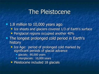 The Pleistocene 1.8 million to 10,000 years ago Ice sheets and glaciers covered 1/3 of Earth’s surface Periglacial regions occupied another 40%  The longest prolonged cold period in Earth’s history Ice Age:  period of prolonged cold marked by significant periods of glacial advance glacials:  90,000 years interglacials:  10,000 years Pleistocene included 18 glacials 