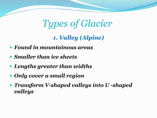 Types of Glacier
1. Valley (Alpine)
 Found in mountainous areas
 Smaller than ice sheets
 Lengths greater than widths
 Only cover a small region
 Transform V-shaped valleys into U -shaped
valleys
 