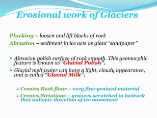 Erosional work of Glaciers
Plucking – loosen and lift blocks of rock
Abrasion – sediment in ice acts as giant “sandpaper”
 Abrasion polish surface of rock smooth. This geomorphic
feature is known as “Glacial Polish”.
 Glacial melt water can have a light, cloudy appearance,
and is called “Glacial Milk”.
 Creates Rock flour – very fine-grained material
 Creates Striations – grooves scratched in bedrock
that indicate direction of ice movement
 