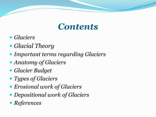 Contents
 Glaciers
 Glacial Theory
 Important terms regarding Glaciers
 Anatomy of Glaciers
 Glacier Budget
 Types of Glaciers
 Erosional work of Glaciers
 Depositional work of Glaciers
 References
 