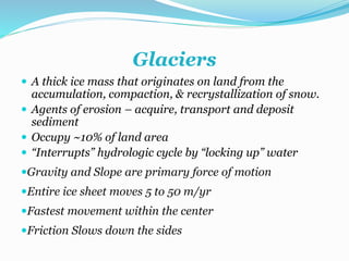 Glaciers
 A thick ice mass that originates on land from the
accumulation, compaction, & recrystallization of snow.
 Agents of erosion – acquire, transport and deposit
sediment
 Occupy ~10% of land area
 “Interrupts” hydrologic cycle by “locking up” water
Gravity and Slope are primary force of motion
Entire ice sheet moves 5 to 50 m/yr
Fastest movement within the center
Friction Slows down the sides
 