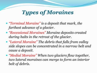 Types of Moraines
 “Terminal Moraine” is a deposit that mark, the
farthest advance of a glacier.
 “Recessional Moraines” Moraine deposits created
during halts in the retreat of the glacier.
 “Lateral Moraine” The debris that falls from valley
side slopes can be concentrated in a narrow belt and
cause a deposit.
 “Medial Moraine” When two glaciers flow together,
two lateral moraines can merge to form an interior
belt of debris.
 
