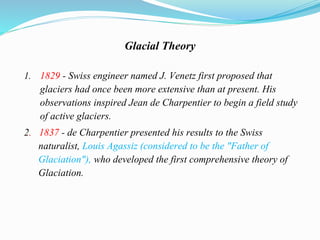 Glacial Theory
1. 1829 - Swiss engineer named J. Venetz first proposed that
glaciers had once been more extensive than at present. His
observations inspired Jean de Charpentier to begin a field study
of active glaciers.
2. 1837 - de Charpentier presented his results to the Swiss
naturalist, Louis Agassiz (considered to be the "Father of
Glaciation"), who developed the first comprehensive theory of
Glaciation.
 