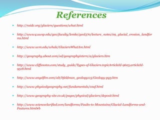 References
 http://nsidc.org/glaciers/questions/what.html
 http://www4.uwsp.edu/geo/faculty/lemke/geol370/lecture_notes/09_glacial_erosion_landfor
ms.html
 http://www.uvm.edu/whale/GlaciersWhatAre.html
 http://geography.about.com/od/geographyintern/a/glaciers.htm
 http://www.cliffsnotes.com/study_guide/Types-of-Glaciers.topicArticleId-9605,articleId-
9518.html
 http://www.angelfire.com/alt/bfeldman_geology115/Geology-pg3.htm
 http://www.physicalgeography.net/fundamentals/10af.html
 http://www.geography-site.co.uk/pages/physical/glaciers/deposit.html
 http://www.scienceclarified.com/landforms/Faults-to-Mountains/Glacial-Landforms-and-
Features.html#b
 