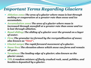 Important Terms Regarding Glaciers
 Ablation zone: The area of a glacier where mass is lost through
melting or evaporation at a greater rate than snow and ice
accumulate.
 Accumulation zone: The area of a glacier where mass is
increased through snowfall at a greater rate than snow and ice
is lost through ablation.
 Basal sliding: The sliding of a glacier over the ground on a layer
of water.
 Firn: The granular ice formed by the recrystallization of snow;
also known as “Névé”.
 Glacial surge: The rapid forward movement of a glacier.
 Snow line: The elevation above which snow can form and remain
all year.
 Terminus: The leading edge of a glacier; also known as the
glacier snout.
 Till: A random mixture of finely crushed rock, sand, pebbles, and
boulders deposited by a glacier.
 