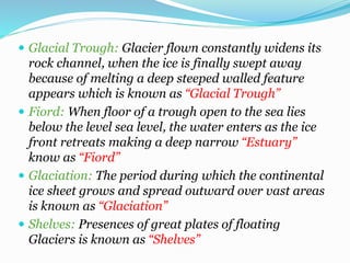  Glacial Trough: Glacier flown constantly widens its
rock channel, when the ice is finally swept away
because of melting a deep steeped walled feature
appears which is known as “Glacial Trough”
 Fiord: When floor of a trough open to the sea lies
below the level sea level, the water enters as the ice
front retreats making a deep narrow “Estuary”
know as “Fiord”
 Glaciation: The period during which the continental
ice sheet grows and spread outward over vast areas
is known as “Glaciation”
 Shelves: Presences of great plates of floating
Glaciers is known as “Shelves”
 
