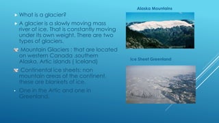  What is a glacier?
 A glacier is a slowly moving mass
river of ice. That is constantly moving
under its own weight. There are two
types of glaciers.
Mountain Glaciers : that are located
on western Canada .southern
Alaska, Artic islands ( Iceland)
Continental ice sheets: non
mountain areas of the continent,
these are blankets of ice.
• One in the Artic and one in
Greenland.
Ice Sheet Greenland
Alaska Mountains
 