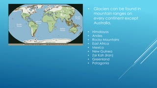 • Glaciers can be found in
mountain ranges on
every continent except
Australia.
• Himalayas
• Andes
• Rocky Mountains
• East Africa
• Mexico
• New Guinea
• Zar Kah (Iran)
• Greenland
• Patagonia
 