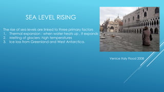 SEA LEVEL RISING
The rise of sea levels are linked to three primary factors
1. Thermal expansion : when water heats up , it expands
2. Melting of glaciers: high temperatures
3. Ice loss from Greenland and West Antarctica.
Venice Italy Flood 2008
 