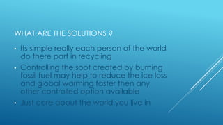 WHAT ARE THE SOLUTIONS ?
• Its simple really each person of the world
do there part in recycling
• Controlling the soot created by burning
fossil fuel may help to reduce the ice loss
and global warming faster then any
other controlled option available
• Just care about the world you live in
 