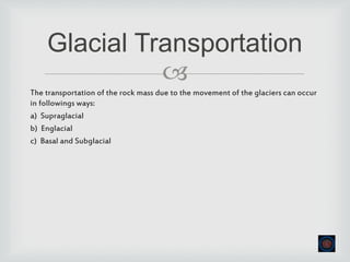 
The transportation of the rock mass due to the movement of the glaciers can occur
in followings ways:
a) Supraglacial
b) Englacial
c) Basal and Subglacial
Glacial Transportation
 