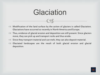 
 Modification of the land surface by the action of glaciers is called Glaciation.
Glaciations have occurred so recently in North America and Europe.
 Thus, evidence of glacial erosion and deposition are still present. Since glaciers
move, they can pick up and transport rocks and thus erode.
 Since they transport material and can melt, they can also deposit material.
 Glaciated landscapes are the result of both glacial erosion and glacial
deposition.
Glaciation
 