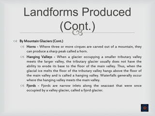
 By Mountain Glaciers (Cont.)
 Horns - Where three or more cirques are carved out of a mountain, they
can produce a sharp peak called a horn.
 Hanging Valleys - When a glacier occupying a smaller tributary valley
meets the larger valley, the tributary glacier usually does not have the
ability to erode its base to the floor of the main valley. Thus, when the
glacial ice melts the floor of the tributary valley hangs above the floor of
the main valley and is called a hanging valley. Waterfalls generally occur
where the hanging valley meets the main valley.
 Fjords - Fjords are narrow inlets along the seacoast that were once
occupied by a valley glacier, called a fjord glacier.
Landforms Produced
(Cont.)
 
