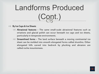 
 By Ice Caps & Ice Sheets
 Abrasional features - The same small-scale abrasional features such as
striations and glacial polish can occur beneath ice caps and ice sheets,
particularly in temperate environments.
 Streamlined forms - The land surface beneath a moving continental ice
sheet can be molded into smooth elongated forms called drumlins. Other
elongated hills carved into bedrock by plucking and abrasion are
called roche mountomees.
Landforms Produced
(Cont.)
 