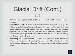
 Moraines - are deposits of till that have a form different from the underlying
bedrock.
 Glacial Marine Drift - Glaciers that reach the oceans or even lakes, may calve
off into large icebergs which then float on the water surface until they melt.
Upon melting, the rock debris that they contain becomes immediately
deposited on the sea floor or lake bed as an unsorted chaotic deposit.
Sometimes single large rock fragments fall out on the floor of the water body,
and these are called dropstones.
 Ice Loading and Glacial Rebound - The weight of glacial ice sheets depress the
lithosphere into the mantle causing the crust to subside. After the ice melts,
the depressed lithosphere rebounds. The rebound process is still taking place
today.
Glacial Drift (Cont.)
 