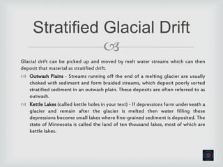 
Glacial drift can be picked up and moved by melt water streams which can then
deposit that material as stratified drift.
 Outwash Plains - Streams running off the end of a melting glacier are usually
choked with sediment and form braided streams, which deposit poorly sorted
stratified sediment in an outwash plain. These deposits are often referred to as
outwash.
 Kettle Lakes (called kettle holes in your text) - If depressions form underneath a
glacier and remain after the glacier is melted then water filling these
depressions become small lakes where fine-grained sediment is deposited. The
state of Minnesota is called the land of ten thousand lakes, most of which are
kettle lakes.
Stratified Glacial Drift
 